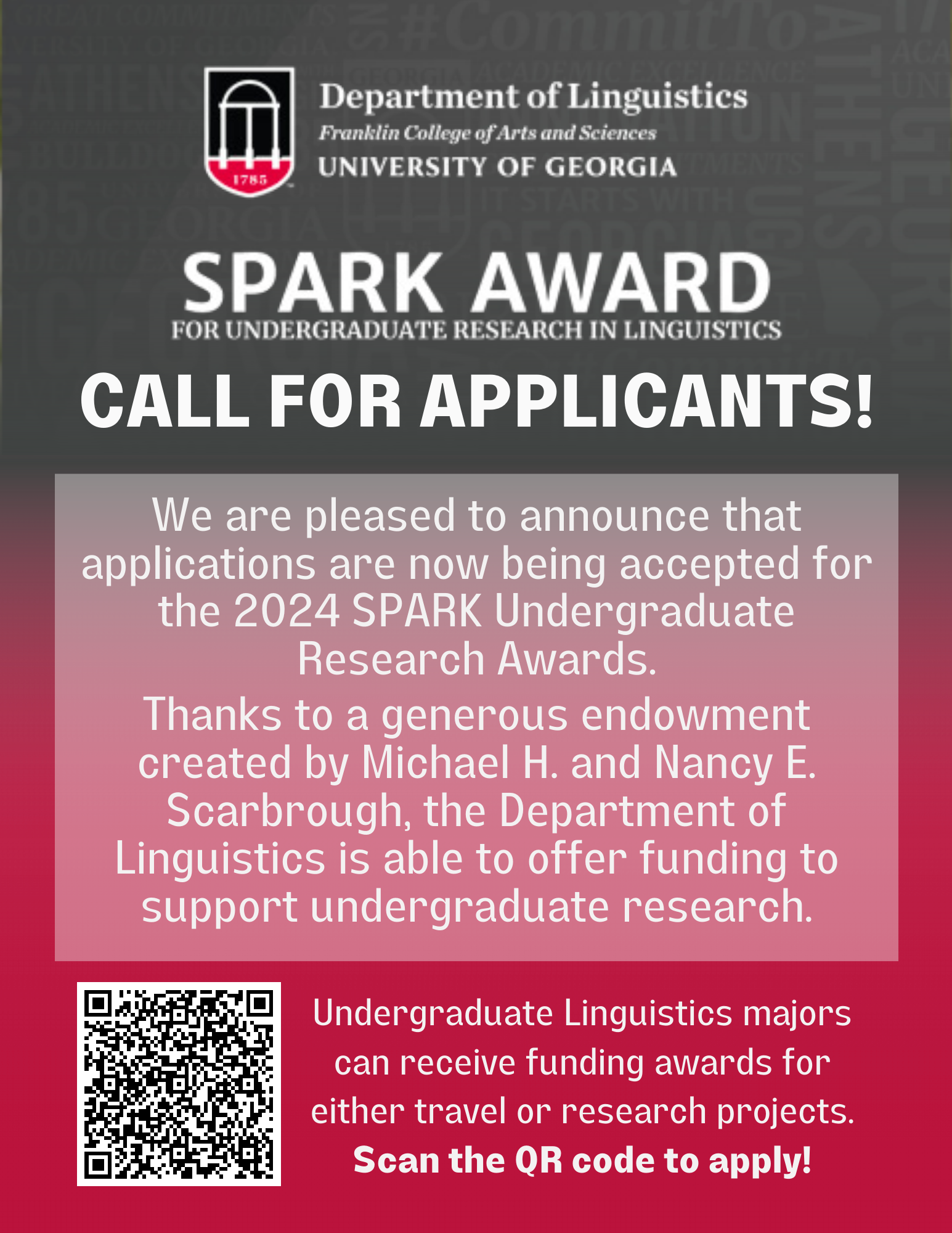 Linguistics at University of Georgia - Spark Award for Undergraduate Research in Linguistics - Call for applicants! We are pleased to announce that applications are now being accepted for the 2024 SPARK Undergraduate Research awards. Thanks to a generous endowment created by Michael H. and Nancy E. Scarbrough, the Department of Linguistics is able to offer funding to support undergraduate research. Undergraduate Linguistics majors can receive funding awards for either travel or research projects. Scan the QR code to apply! 