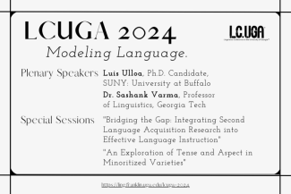 LCUGA 2024: Modeling Language. Plenary Speakers: Luis Ulloa, Ph.D. Candidate, SUNY Buffalo; Dr. Sashank Varma, Professor, Georgia Tech. Special Sessions: "Bridging the Gap: Integrating Second Language Acquisition Research into Effective Language Instruction"; "An Exploration of Tense and Aspect in Minoritized Varieties"